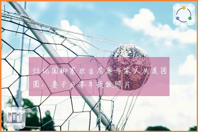 归化国脚塞尔吉尼奥与家人共度团圆，妻子分享年夜饭照片