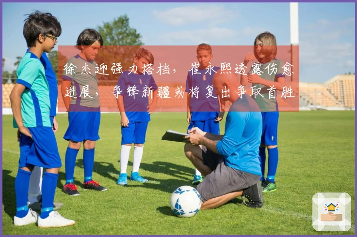 徐杰迎强力搭档，崔永熙透露伤愈进展，争锋新疆或将复出争取首胜