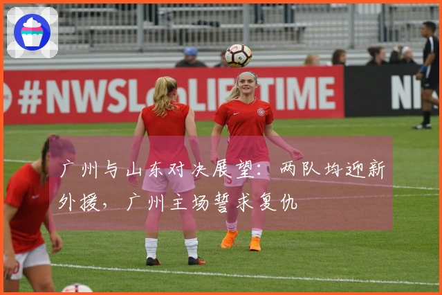 广州与山东对决展望：两队均迎新外援，广州主场誓求复仇