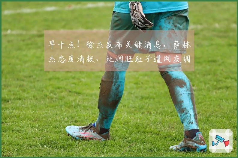 早十点！徐杰发布关键消息，萨林杰态度消极，杜润旺肚子遭网友调侃