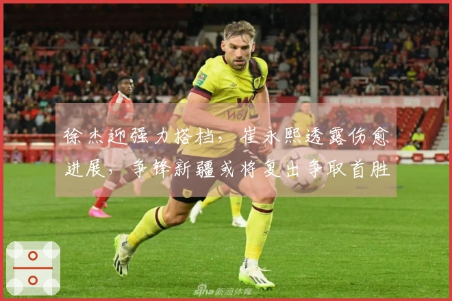 徐杰迎强力搭档，崔永熙透露伤愈进展，争锋新疆或将复出争取首胜