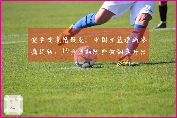 宫鲁鸣表情凝重：中国女篮遭遇惨痛逆转，19分差距险些被翻盘并出现19次失误