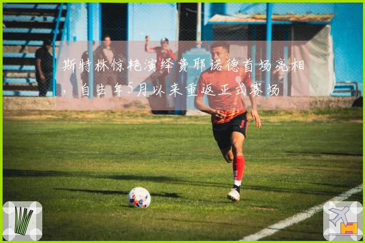 斯特林惊艳演绎费耶诺德首场亮相，自去年5月以来重返正式赛场