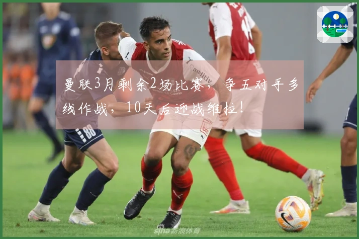 曼联3月剩余2场比赛，争五对手多线作战，10天后迎战维拉！