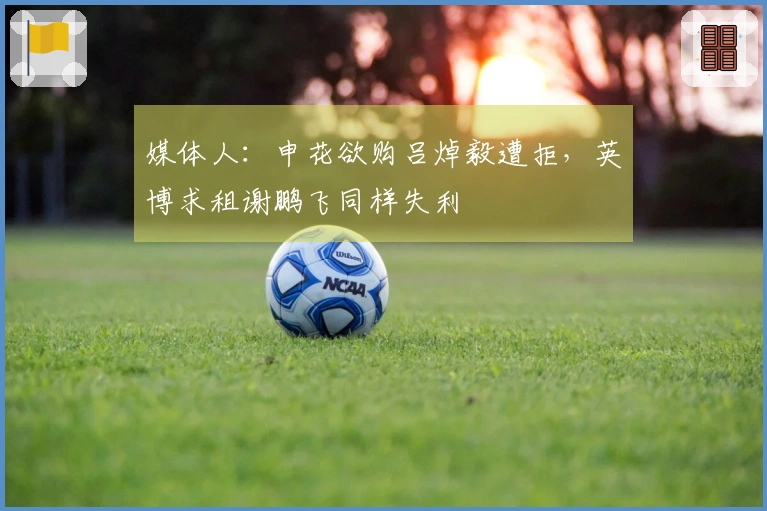 媒体人：申花欲购吕焯毅遭拒，英博求租谢鹏飞同样失利