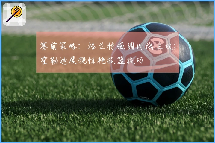 赛前策略：格兰特强调内线主攻；霍勒迪展现惊艳投篮技巧