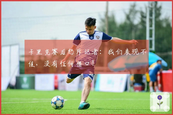 卡里克赛后怒斥记者：我们表现不佳，没有任何借口！