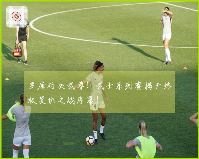 罗唐对决武尊！武士系列赛揭开终极复仇之战序幕！