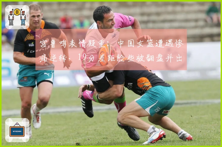 宫鲁鸣表情凝重：中国女篮遭遇惨痛逆转，19分差距险些被翻盘并出现19次失误