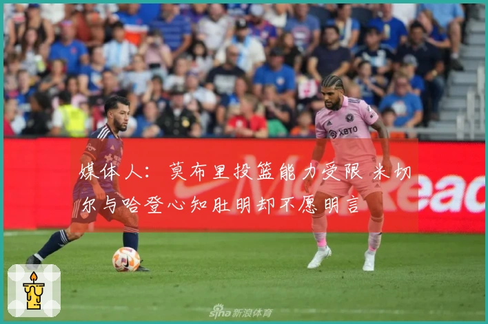 媒体人：莫布里投篮能力受限 米切尔与哈登心知肚明却不愿明言