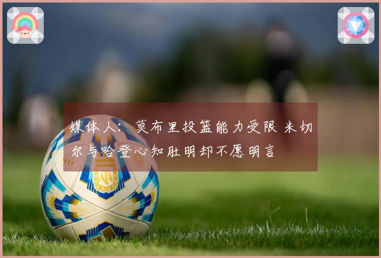 媒体人：莫布里投篮能力受限 米切尔与哈登心知肚明却不愿明言