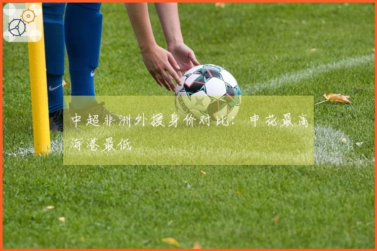 中超非洲外援身价对比：申花最高海港最低