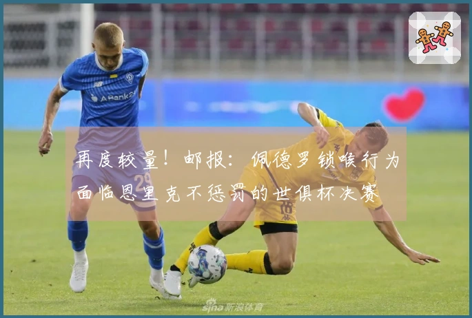 再度较量！邮报：佩德罗锁喉行为面临恩里克不惩罚的世俱杯决赛