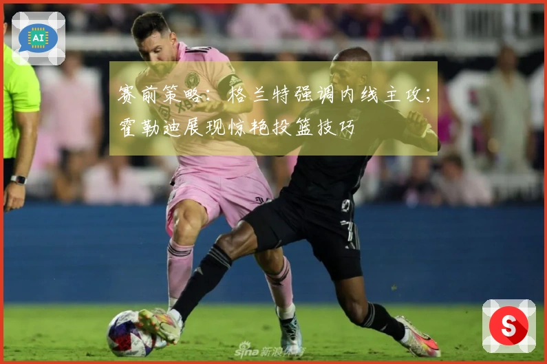 赛前策略：格兰特强调内线主攻；霍勒迪展现惊艳投篮技巧